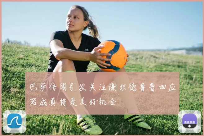 巴萨传闻引发关注谢尔德鲁普回应若成真将是美好机会