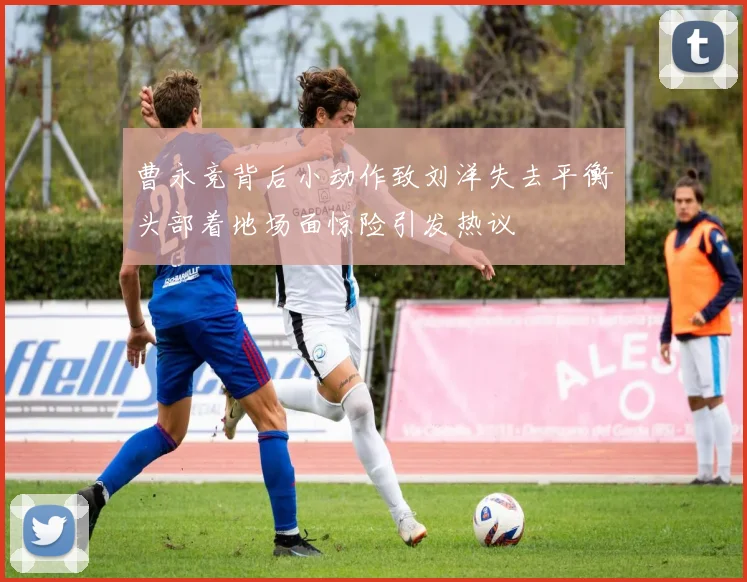 曹永竞背后小动作致刘洋失去平衡头部着地场面惊险引发热议