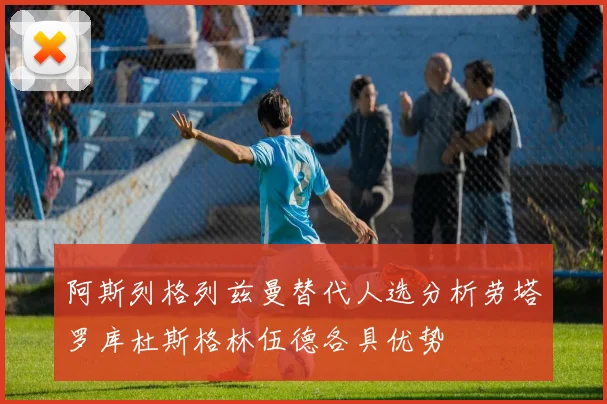 阿斯列格列兹曼替代人选分析劳塔罗库杜斯格林伍德各具优势