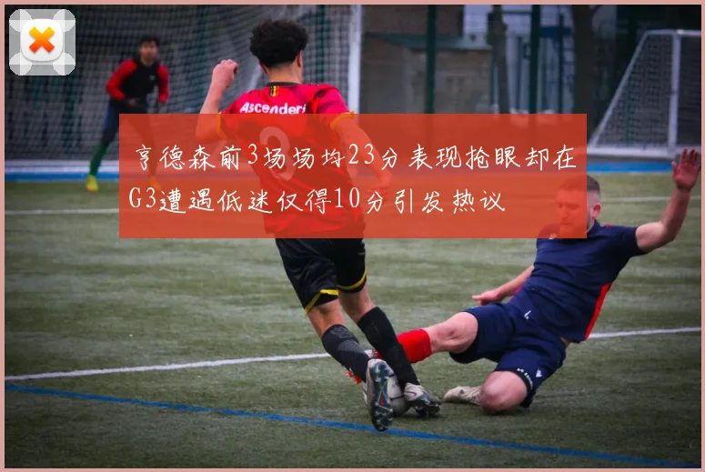 亨德森前3场场均23分表现抢眼却在G3遭遇低迷仅得10分引发热议