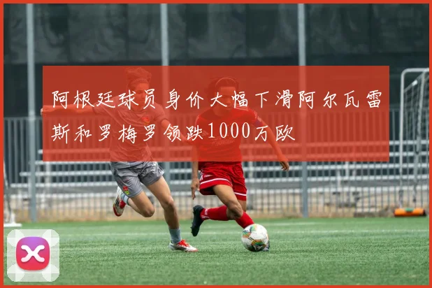阿根廷球员身价大幅下滑阿尔瓦雷斯和罗梅罗领跌1000万欧