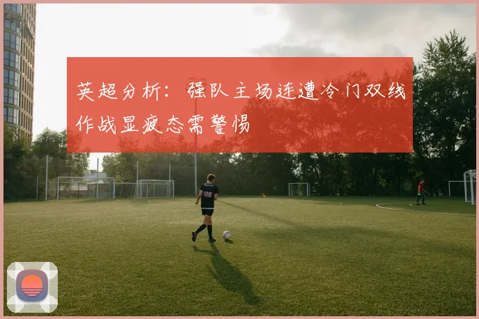 英超分析：强队主场连遭冷门双线作战显疲态需警惕