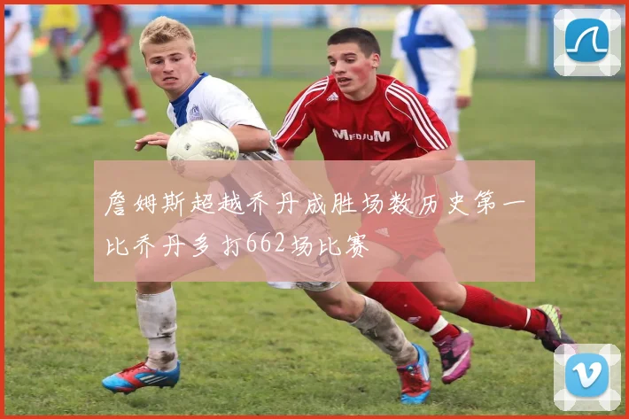 詹姆斯超越乔丹成胜场数历史第一比乔丹多打662场比赛