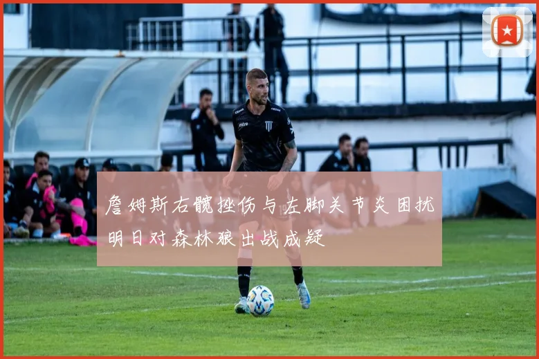 詹姆斯右髋挫伤与左脚关节炎困扰明日对森林狼出战成疑
