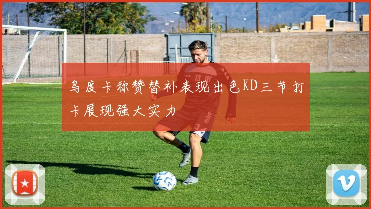 乌度卡称赞替补表现出色KD三节打卡展现强大实力