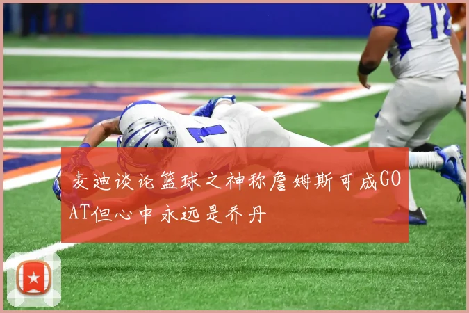 麦迪谈论篮球之神称詹姆斯可成GOAT但心中永远是乔丹