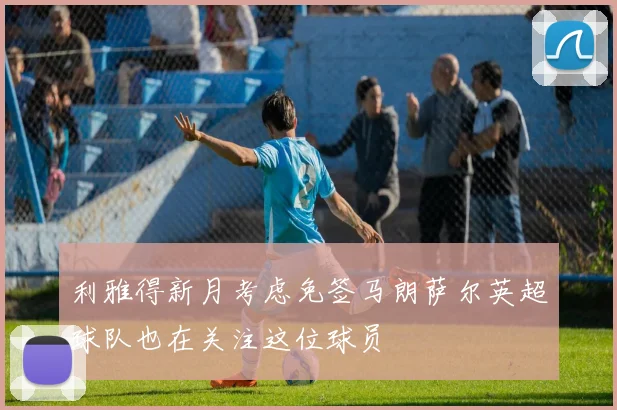 利雅得新月考虑免签马朗萨尔英超球队也在关注这位球员