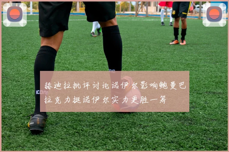 赫迪拉批评讨论诺伊尔影响鲍曼巴拉克力挺诺伊尔实力更胜一筹