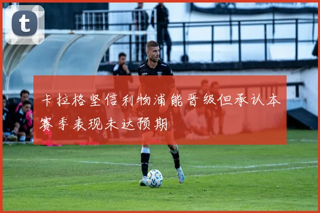 卡拉格坚信利物浦能晋级但承认本赛季表现未达预期