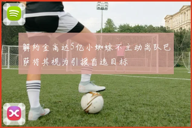 解约金高达5亿小蜘蛛不主动离队巴萨将其视为引援首选目标