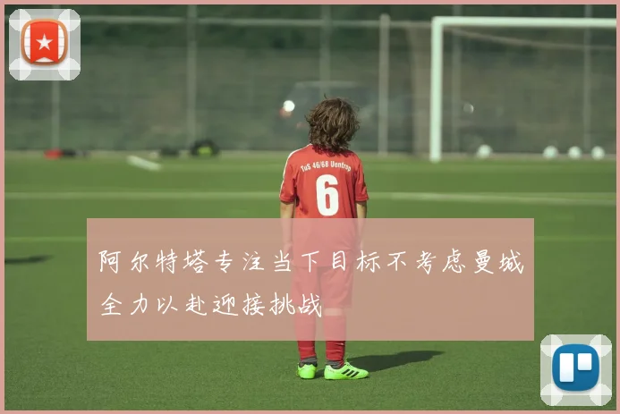 阿尔特塔专注当下目标不考虑曼城全力以赴迎接挑战