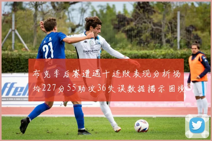布克季后赛遭遇十连败表现分析场均227分55助攻36失误数据揭示困境